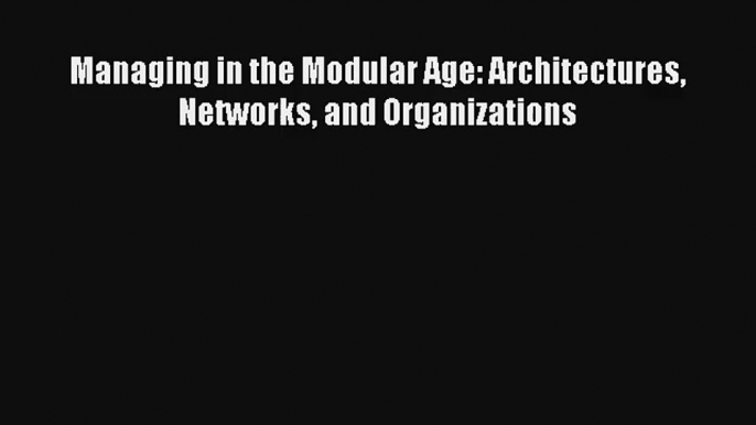 Managing in the Modular Age: Architectures Networks and Organizations Read Online Free