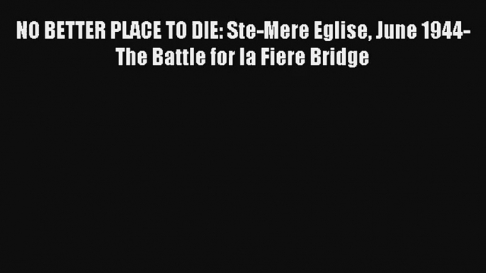 Read NO BETTER PLACE TO DIE: Ste-Mere Eglise June 1944-The Battle for la Fiere Bridge PDF Online