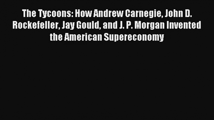 Read The Tycoons: How Andrew Carnegie John D. Rockefeller Jay Gould and J. P. Morgan Invented