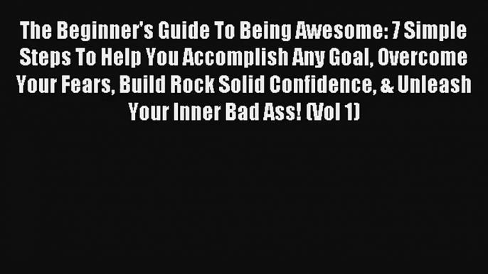 The Beginner's Guide To Being Awesome: 7 Simple Steps To Help You Accomplish Any Goal Overcome