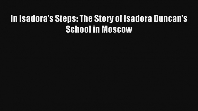 [PDF Download] In Isadora's Steps: The Story of Isadora Duncan's School in Moscow [Download]