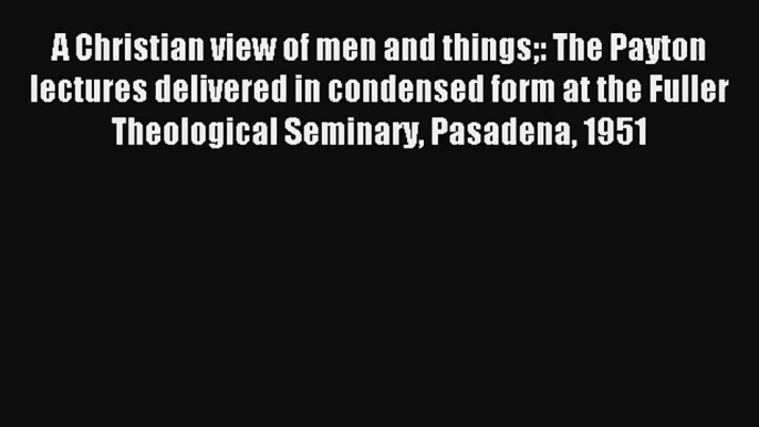 A Christian view of men and things: The Payton lectures delivered in condensed form at the