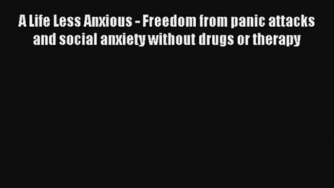 A Life Less Anxious - Freedom from panic attacks and social anxiety without drugs or therapy