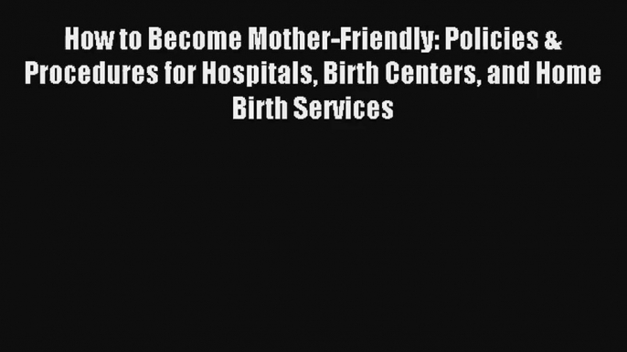 Read How to Become Mother-Friendly: Policies & Procedures for Hospitals Birth Centers and Home