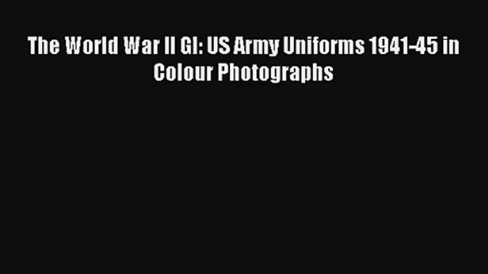 The World War II GI: US Army Uniforms 1941-45 in Colour Photographs [Download] Online