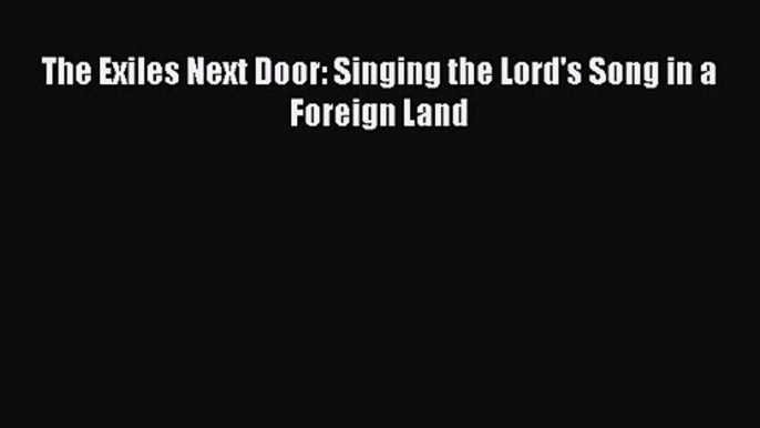 The Exiles Next Door: Singing the Lord's Song in a Foreign Land [Read] Full Ebook