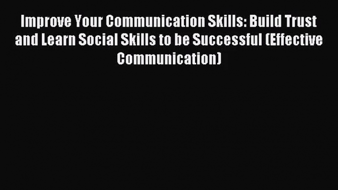 Improve Your Communication Skills: Build Trust and Learn Social Skills to be Successful (Effective