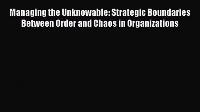 [PDF Download] Managing the Unknowable: Strategic Boundaries Between Order and Chaos in Organizations