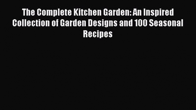 The Complete Kitchen Garden: An Inspired Collection of Garden Designs and 100 Seasonal Recipes