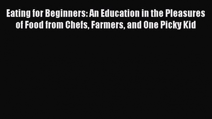 Eating for Beginners: An Education in the Pleasures of Food from Chefs Farmers and One Picky