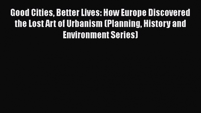 Good Cities Better Lives: How Europe Discovered the Lost Art of Urbanism (Planning History