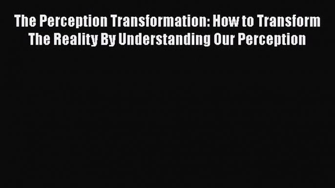 The Perception Transformation: How to Transform The Reality By Understanding Our Perception
