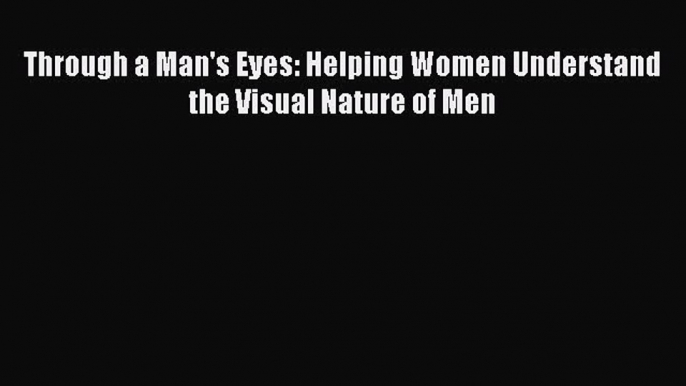 Through a Man's Eyes: Helping Women Understand the Visual Nature of Men [Read] Online