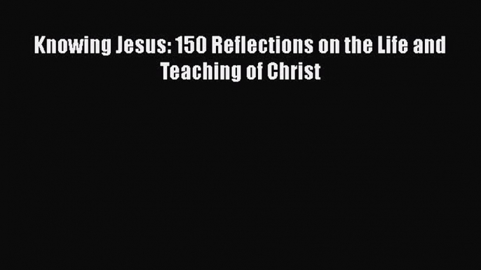 Knowing Jesus: 150 Reflections on the Life and Teaching of Christ [Read] Online