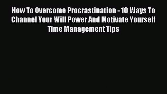 How To Overcome Procrastination - 10 Ways To Channel Your Will Power And Motivate Yourself