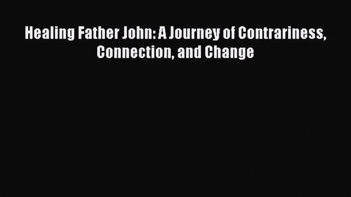 Healing Father John: A Journey of Contrariness Connection and Change [Read] Online