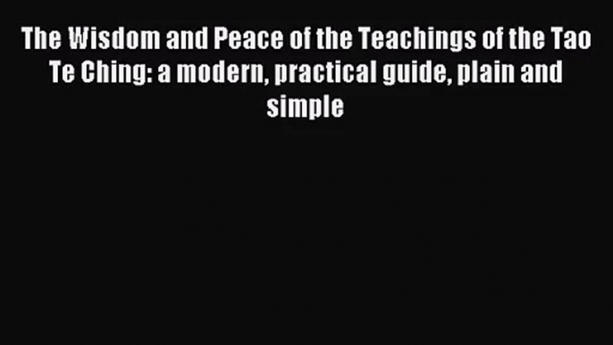 The Wisdom and Peace of the Teachings of the Tao Te Ching: a modern practical guide plain and