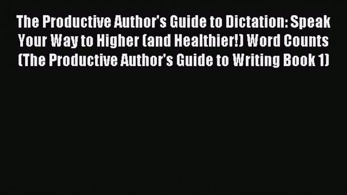 The Productive Author's Guide to Dictation: Speak Your Way to Higher (and Healthier!) Word