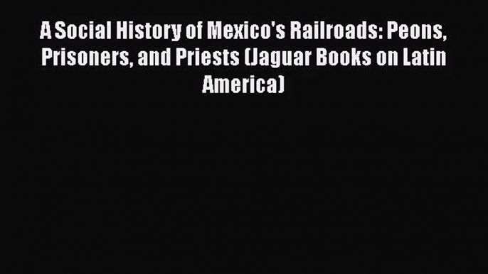 PDF Download A Social History of Mexico's Railroads: Peons Prisoners and Priests (Jaguar Books