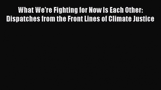 What We're Fighting for Now Is Each Other: Dispatches from the Front Lines of Climate Justice