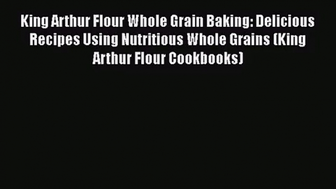 King Arthur Flour Whole Grain Baking: Delicious Recipes Using Nutritious Whole Grains (King