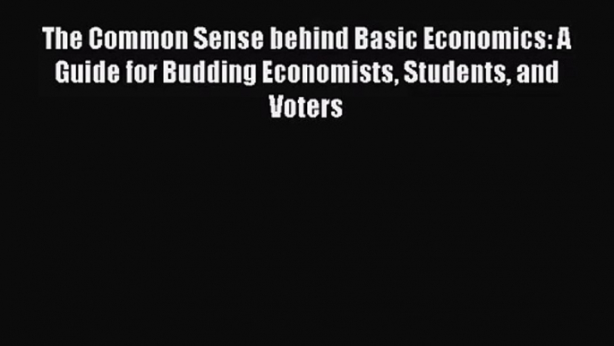 The Common Sense behind Basic Economics: A Guide for Budding Economists Students and Voters