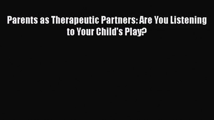 PDF Download Parents as Therapeutic Partners: Are You Listening to Your Child's Play? Read