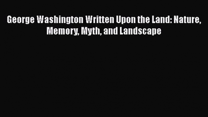 George Washington Written Upon the Land: Nature Memory Myth and Landscape [PDF Download] George