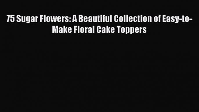 PDF Download 75 Sugar Flowers: A Beautiful Collection of Easy-to-Make Floral Cake Toppers Read