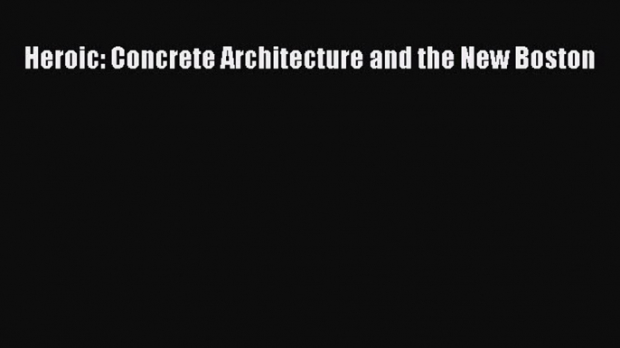 [PDF Download] Heroic: Concrete Architecture and the New Boston [Download] Full Ebook