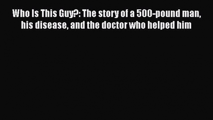 Read Who Is This Guy?: The story of a 500-pound man his disease and the doctor who helped him