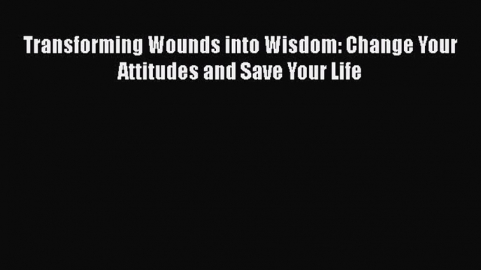 Read Transforming Wounds into Wisdom: Change Your Attitudes and Save Your Life Ebook Online