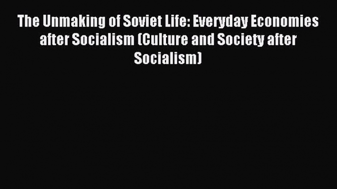 Read The Unmaking of Soviet Life: Everyday Economies after Socialism (Culture and Society after