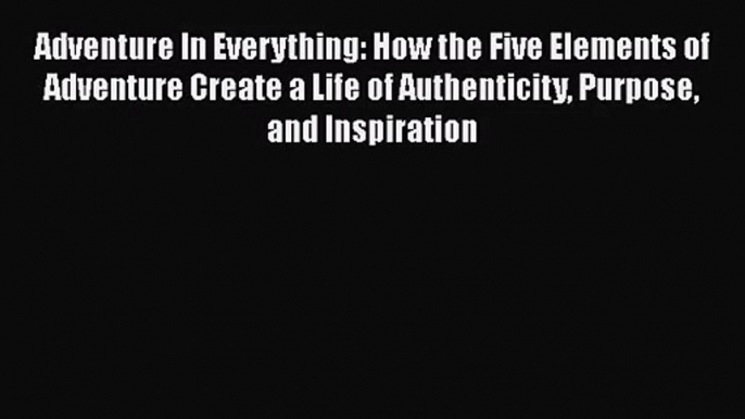 PDF Download Adventure In Everything: How the Five Elements of Adventure Create a Life of Authenticity