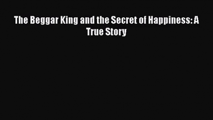 PDF Download The Beggar King and the Secret of Happiness: A True Story Download Full Ebook