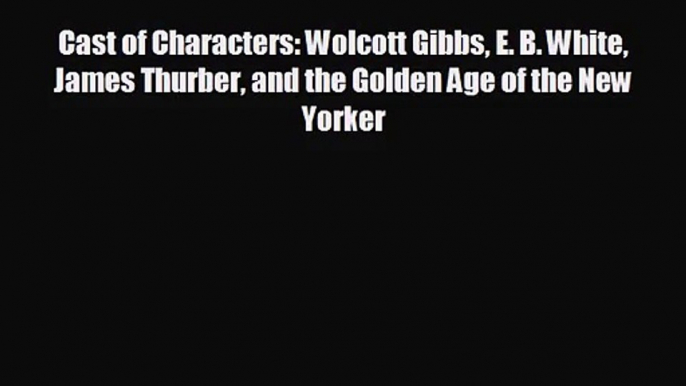 Cast of Characters: Wolcott Gibbs E. B. White James Thurber and the Golden Age of the New Yorker