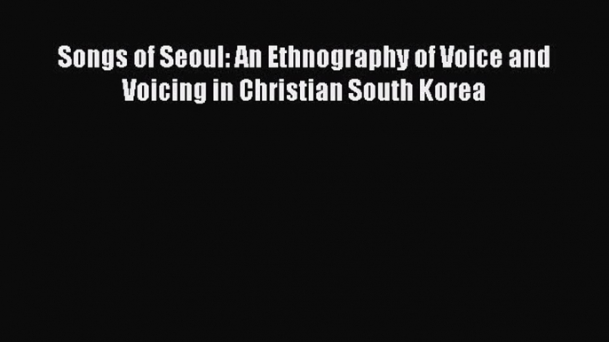 PDF Download Songs of Seoul: An Ethnography of Voice and Voicing in Christian South Korea PDF