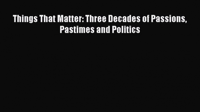 Things That Matter: Three Decades of Passions Pastimes and Politics [Read] Online