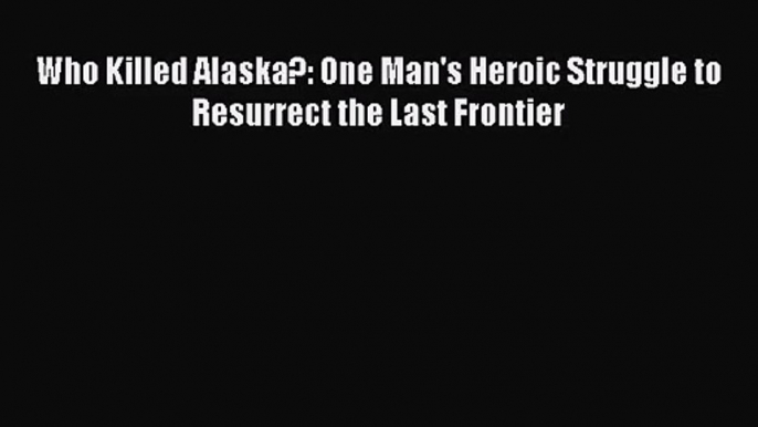 PDF Download Who Killed Alaska?: One Man's Heroic Struggle to Resurrect the Last Frontier PDF