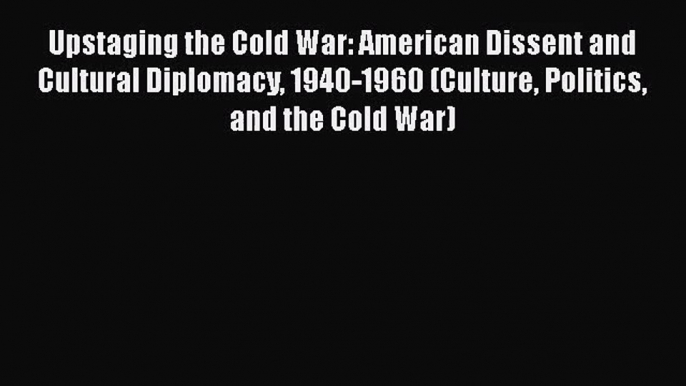 Read Upstaging the Cold War: American Dissent and Cultural Diplomacy 1940-1960 (Culture Politics