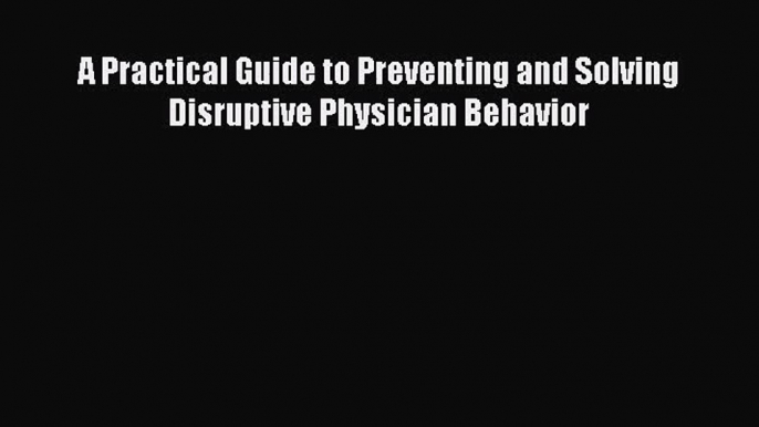 [PDF Download] A Practical Guide to Preventing and Solving Disruptive Physician Behavior [Download]