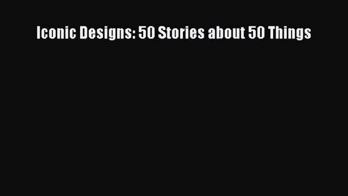 PDF Download Iconic Designs: 50 Stories about 50 Things PDF Full Ebook