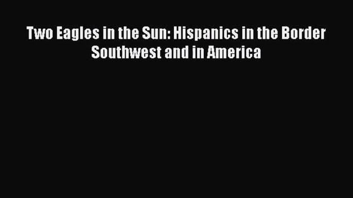 Download Two Eagles in the Sun: Hispanics in the Border Southwest and in America PDF Free