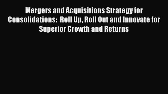 Read Mergers and Acquisitions Strategy for Consolidations:  Roll Up Roll Out and Innovate for