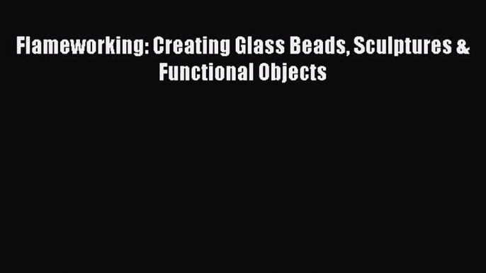 [PDF Download] Flameworking: Creating Glass Beads Sculptures & Functional Objects [Read] Online