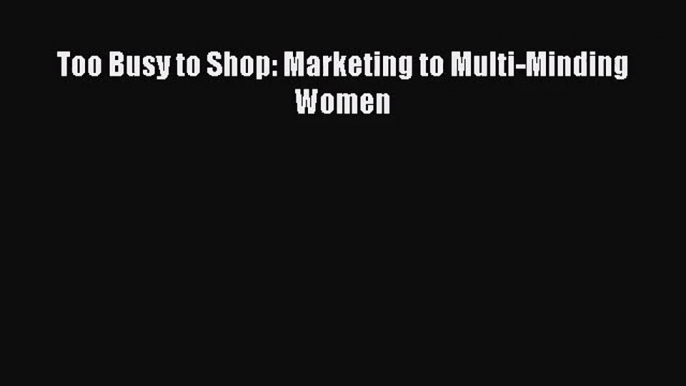 [PDF Download] Too Busy to Shop: Marketing to Multi-Minding Women [Read] Full Ebook