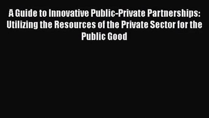 Read A Guide to Innovative Public-Private Partnerships: Utilizing the Resources of the Private