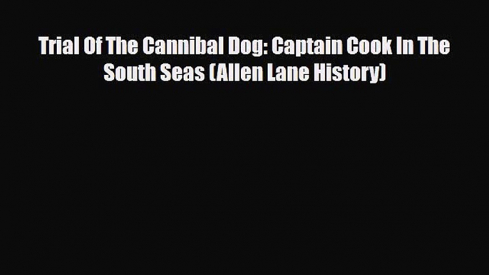 PDF Download Trial Of The Cannibal Dog: Captain Cook In The South Seas (Allen Lane History)