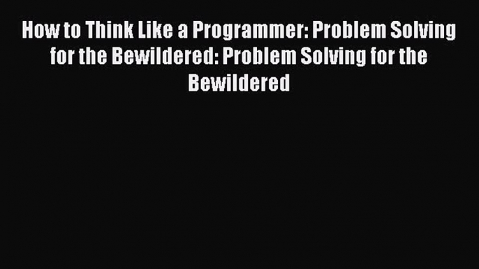 How to Think Like a Programmer: Problem Solving for the Bewildered: Problem Solving for the