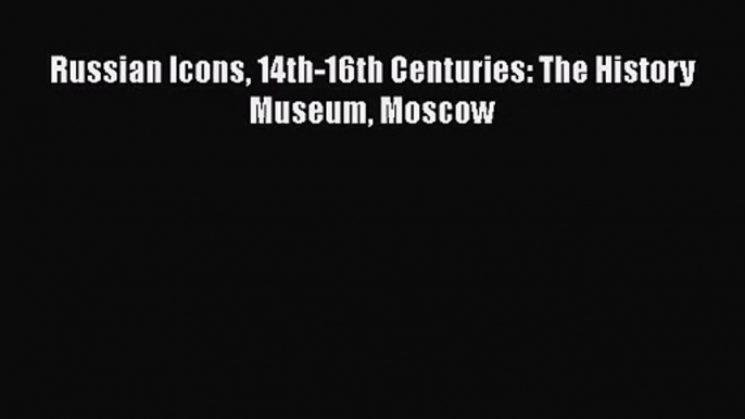 PDF Download Russian Icons 14th-16th Centuries: The History Museum Moscow Read Online